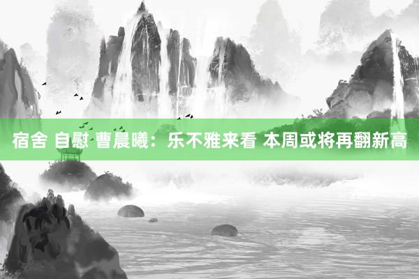 宿舍 自慰 曹晨曦：乐不雅来看 本周或将再翻新高