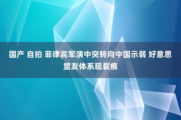 国产 自拍 菲律宾军演中突转向中国示弱 好意思盟友体系现裂痕