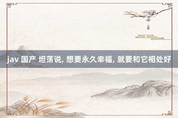 jav 国产 坦荡说， 想要永久幸福， 就要和它相处好