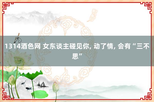 1314酒色网 女东谈主碰见你， 动了情， 会有“三不思”