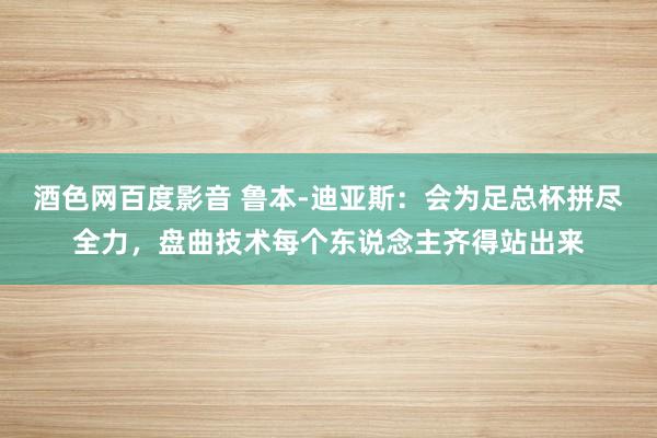 酒色网百度影音 鲁本-迪亚斯：会为足总杯拼尽全力，盘曲技术每个东说念主齐得站出来