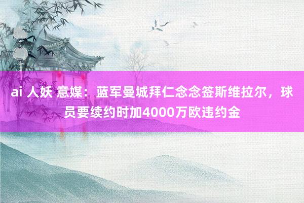 ai 人妖 意媒：蓝军曼城拜仁念念签斯维拉尔，球员要续约时加4000万欧违约金