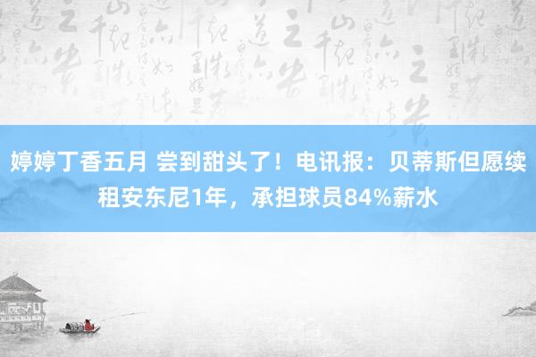 婷婷丁香五月 尝到甜头了！电讯报：贝蒂斯但愿续租安东尼1年，承担球员84%薪水